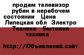 продам телевизор рубин в нерабочем состоянии › Цена ­ 2 000 - Липецкая обл. Электро-Техника » Бытовая техника   